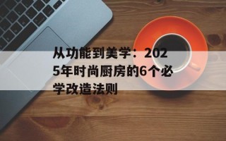 从功能到美学：2025年时尚厨房的6个必学改造法则