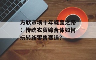 方欣市场十年蝶变之路：传统农贸综合体如何玩转新零售赛道？