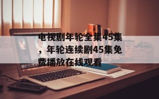 电视剧年轮全集45集，年轮连续剧45集免费播放在线观看