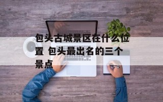包头古城景区在什么位置 包头最出名的三个景点