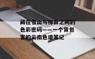 藏在雪山与梯田之间的色彩密码——一个背包客的云南色谱笔记