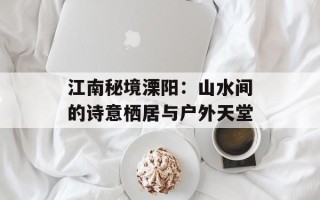 江南秘境溧阳：山水间的诗意栖居与户外天堂