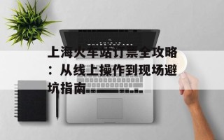 上海火车站订票全攻略：从线上操作到现场避坑指南