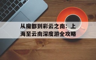 从魔都到彩云之南：上海至云南深度游全攻略