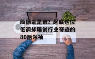 颜振豪是谁？起底这位低调却屡创行业奇迹的80后领袖