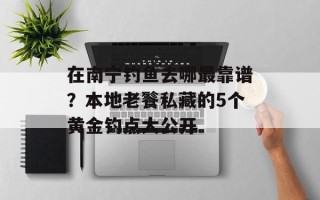 在南宁钓鱼去哪最靠谱？本地老餮私藏的5个黄金钓点大公开