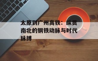 太原到广州高铁：纵贯南北的钢铁动脉与时代脉搏