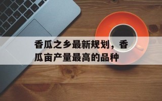 香瓜之乡最新规划，香瓜亩产量最高的品种