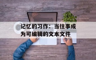 记忆的习作：当往事成为可编辑的文本文件