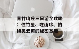 青竹山庄三日游全攻略：住竹屋、吃山珍、拍绝美云海的秘密基地