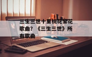 三生三世十里桃花繁花歌曲？《三生三世》所有歌曲