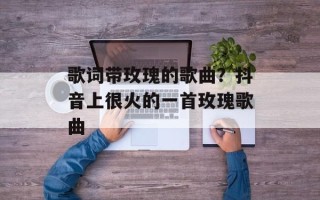 歌词带玫瑰的歌曲？抖音上很火的一首玫瑰歌曲