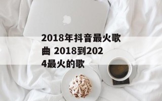 2018年抖音最火歌曲 2018到2024最火的歌