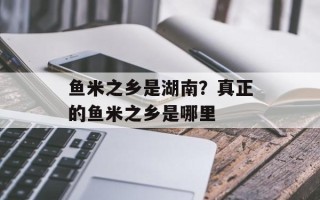 鱼米之乡是湖南？真正的鱼米之乡是哪里