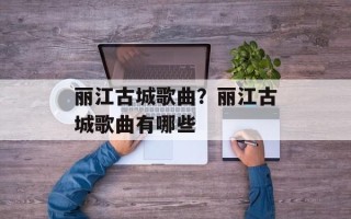 丽江古城歌曲？丽江古城歌曲有哪些