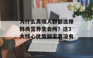 为什么高端人群都选择韩尚宫养生会所？这3大核心优势别家真没有