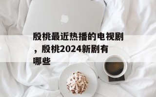 殷桃最近热播的电视剧，殷桃2024新剧有哪些