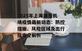 2025年上海浦东机场疫情最新动态：防控措施、风险区域及出行指南全解析
