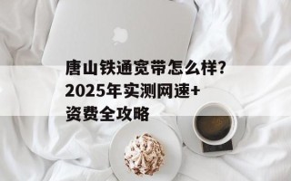 唐山铁通宽带怎么样？2025年实测网速+资费全攻略