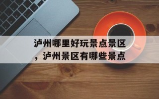 泸州哪里好玩景点景区，泸州景区有哪些景点
