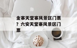 金寨天堂寨风景区门票？六安天堂寨风景区门票