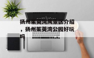 扬州茱萸湾风景区介绍，扬州茱萸湾公园好玩吗
