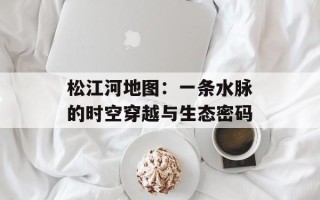 松江河地图：一条水脉的时空穿越与生态密码