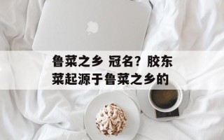 鲁菜之乡 冠名？胶东菜起源于鲁菜之乡的