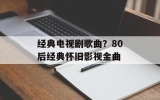 经典电视剧歌曲？80后经典怀旧影视金曲