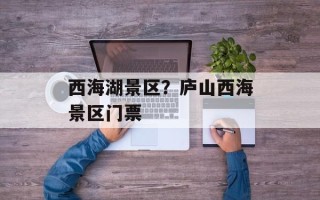 西海湖景区？庐山西海景区门票