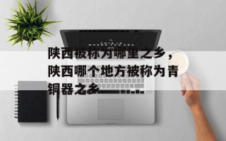 陕西被称为哪里之乡，陕西哪个地方被称为青铜器之乡