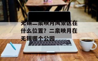 无锡二泉映月风景区在什么位置？二泉映月在无锡哪个公园