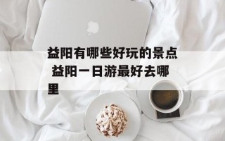 益阳有哪些好玩的景点 益阳一日游最好去哪里
