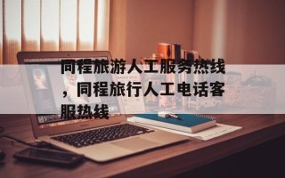 同程旅游人工服务热线，同程旅行人工电话客服热线