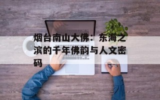 烟台南山大佛：东海之滨的千年佛韵与人文密码