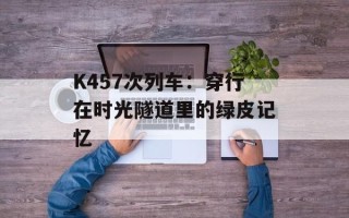K457次列车：穿行在时光隧道里的绿皮记忆