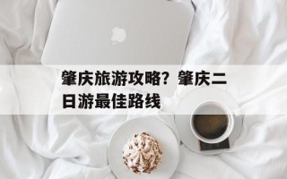 肇庆旅游攻略？肇庆二日游最佳路线
