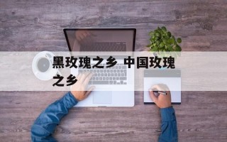 黑玫瑰之乡 中国玫瑰之乡