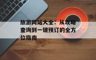 旅游网站大全：从攻略查询到一键预订的全方位指南
