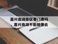嘉兴南湖景区要门票吗，嘉兴南湖不能随便去