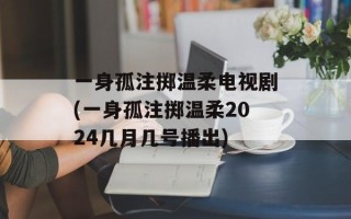 一身孤注掷温柔电视剧(一身孤注掷温柔2024几月几号播出)
