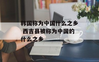 韩国称为中国什么之乡 西吉县被称为中国的什么之乡