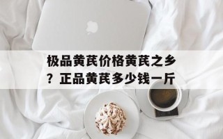 极品黄芪价格黄芪之乡？正品黄芪多少钱一斤