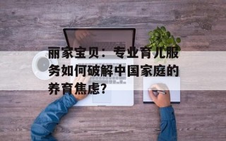 丽家宝贝：专业育儿服务如何破解中国家庭的养育焦虑？