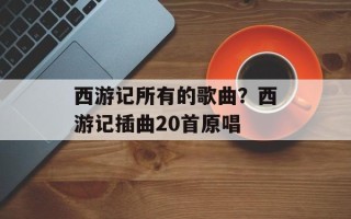 西游记所有的歌曲？西游记插曲20首原唱