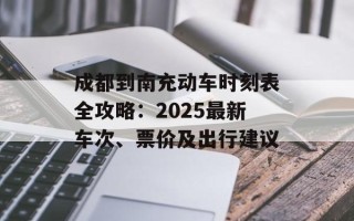 成都到南充动车时刻表全攻略：2025最新车次、票价及出行建议