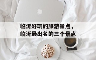 临沂好玩的旅游景点，临沂最出名的三个景点