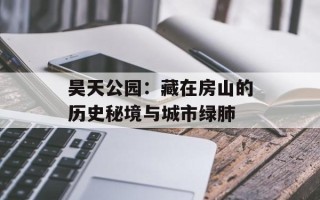 昊天公园：藏在房山的历史秘境与城市绿肺
