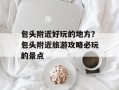 包头附近好玩的地方？包头附近旅游攻略必玩的景点