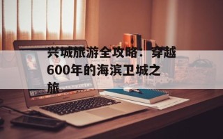 兴城旅游全攻略：穿越600年的海滨卫城之旅